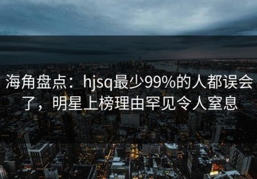 海角盘点：hjsq最少99%的人都误会了，明星上榜理由罕见令人窒息