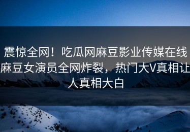 震惊全网！吃瓜网麻豆影业传媒在线麻豆女演员全网炸裂，热门大V真相让人真相大白