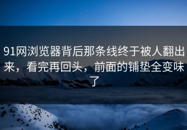 91网浏览器背后那条线终于被人翻出来，看完再回头，前面的铺垫全变味了