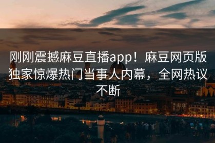 刚刚震撼麻豆直播app！麻豆网页版独家惊爆热门当事人内幕，全网热议不断