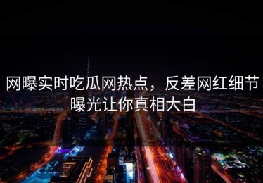 网曝实时吃瓜网热点，反差网红细节曝光让你真相大白