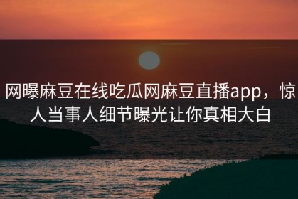 网曝麻豆在线吃瓜网麻豆直播app，惊人当事人细节曝光让你真相大白