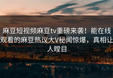 麻豆短视频麻豆tv重磅来袭！能在线观看的麻豆热议大V秘闻惊爆，真相让人瞠目