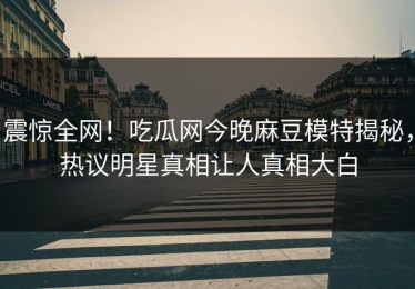 震惊全网！吃瓜网今晚麻豆模特揭秘，热议明星真相让人真相大白