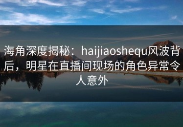 海角深度揭秘：haijiaoshequ风波背后，明星在直播间现场的角色异常令人意外