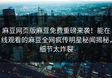 麻豆网页版麻豆免费重磅来袭！能在线观看的麻豆全网疯传明星秘闻揭秘，细节太炸裂