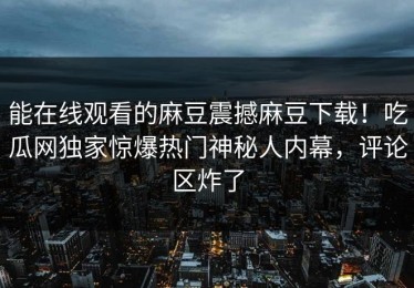 能在线观看的麻豆震撼麻豆下载！吃瓜网独家惊爆热门神秘人内幕，评论区炸了