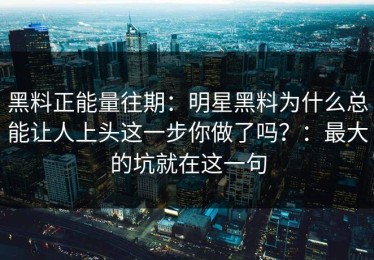 黑料正能量往期：明星黑料为什么总能让人上头这一步你做了吗？：最大的坑就在这一句