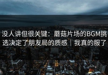 没人讲但很关键：蘑菇片场的BGM挑选决定了朋友局的质感｜我真的服了
