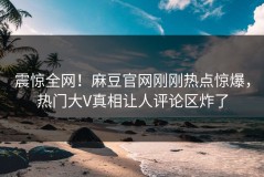 震惊全网！麻豆官网刚刚热点惊爆，热门大V真相让人评论区炸了