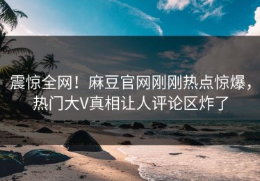 震惊全网！麻豆官网刚刚热点惊爆，热门大V真相让人评论区炸了