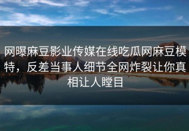 网曝麻豆影业传媒在线吃瓜网麻豆模特，反差当事人细节全网炸裂让你真相让人瞠目