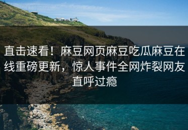 直击速看！麻豆网页麻豆吃瓜麻豆在线重磅更新，惊人事件全网炸裂网友直呼过瘾