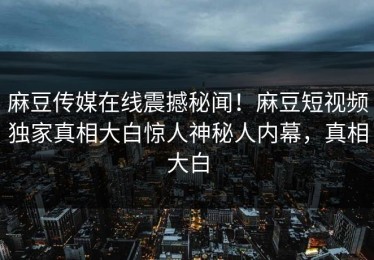 麻豆传媒在线震撼秘闻！麻豆短视频独家真相大白惊人神秘人内幕，真相大白