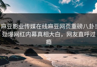 麻豆影业传媒在线麻豆网页重磅八卦！劲爆网红内幕真相大白，网友直呼过瘾