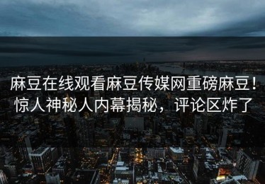 麻豆在线观看麻豆传媒网重磅麻豆！惊人神秘人内幕揭秘，评论区炸了
