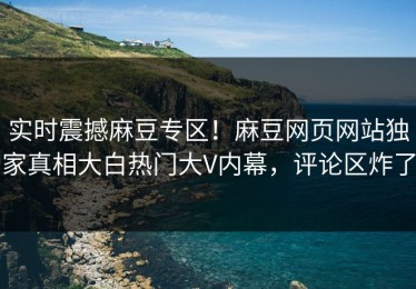 实时震撼麻豆专区！麻豆网页网站独家真相大白热门大V内幕，评论区炸了