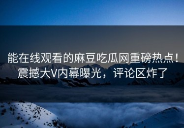 能在线观看的麻豆吃瓜网重磅热点！震撼大V内幕曝光，评论区炸了