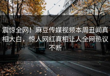 震惊全网！麻豆传媒视频本周丑闻真相大白，惊人网红真相让人全网热议不断