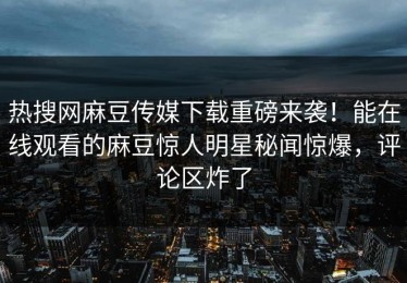 热搜网麻豆传媒下载重磅来袭！能在线观看的麻豆惊人明星秘闻惊爆，评论区炸了