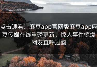 点击速看！麻豆app官网版麻豆app麻豆传媒在线重磅更新，惊人事件惊爆网友直呼过瘾
