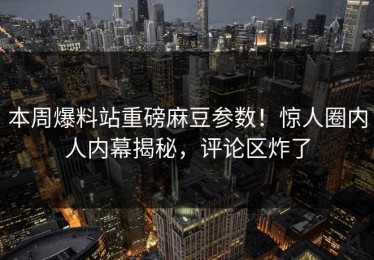 本周爆料站重磅麻豆参数！惊人圈内人内幕揭秘，评论区炸了