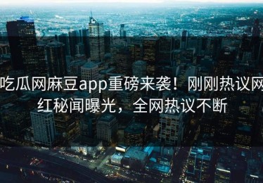 吃瓜网麻豆app重磅来袭！刚刚热议网红秘闻曝光，全网热议不断