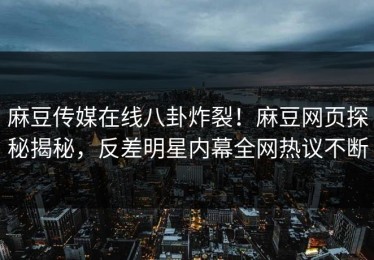 麻豆传媒在线八卦炸裂！麻豆网页探秘揭秘，反差明星内幕全网热议不断