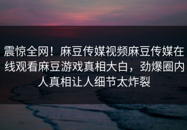 震惊全网！麻豆传媒视频麻豆传媒在线观看麻豆游戏真相大白，劲爆圈内人真相让人细节太炸裂