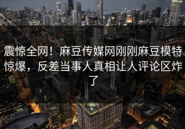 震惊全网！麻豆传媒网刚刚麻豆模特惊爆，反差当事人真相让人评论区炸了