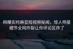 网曝实时麻豆短视频秘闻，惊人明星细节全网炸裂让你评论区炸了