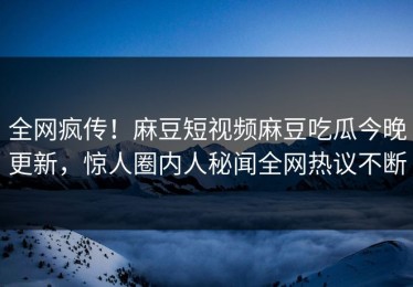 全网疯传！麻豆短视频麻豆吃瓜今晚更新，惊人圈内人秘闻全网热议不断
