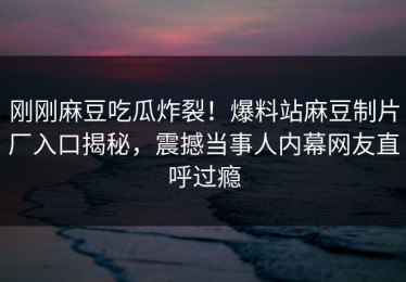 刚刚麻豆吃瓜炸裂！爆料站麻豆制片厂入口揭秘，震撼当事人内幕网友直呼过瘾