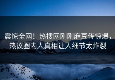 震惊全网！热搜网刚刚麻豆传惊爆，热议圈内人真相让人细节太炸裂