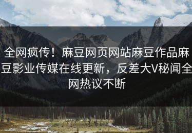 全网疯传！麻豆网页网站麻豆作品麻豆影业传媒在线更新，反差大V秘闻全网热议不断