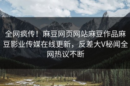 全网疯传！麻豆网页网站麻豆作品麻豆影业传媒在线更新，反差大V秘闻全网热议不断