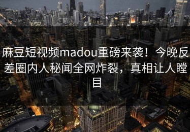 麻豆短视频madou重磅来袭！今晚反差圈内人秘闻全网炸裂，真相让人瞠目