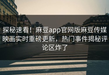 探秘速看！麻豆app官网版麻豆传媒映画实时重磅更新，热门事件揭秘评论区炸了