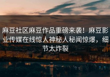 麻豆社区麻豆作品重磅来袭！麻豆影业传媒在线惊人神秘人秘闻惊爆，细节太炸裂
