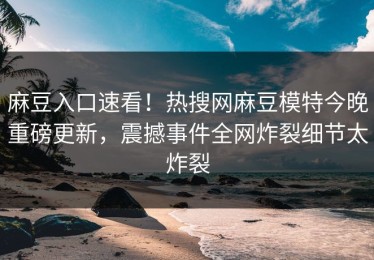 麻豆入口速看！热搜网麻豆模特今晚重磅更新，震撼事件全网炸裂细节太炸裂