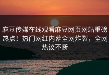 麻豆传媒在线观看麻豆网页网站重磅热点！热门网红内幕全网炸裂，全网热议不断