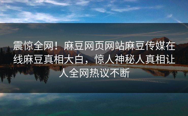 震惊全网！麻豆网页网站麻豆传媒在线麻豆真相大白，惊人神秘人真相让人全网热议不断