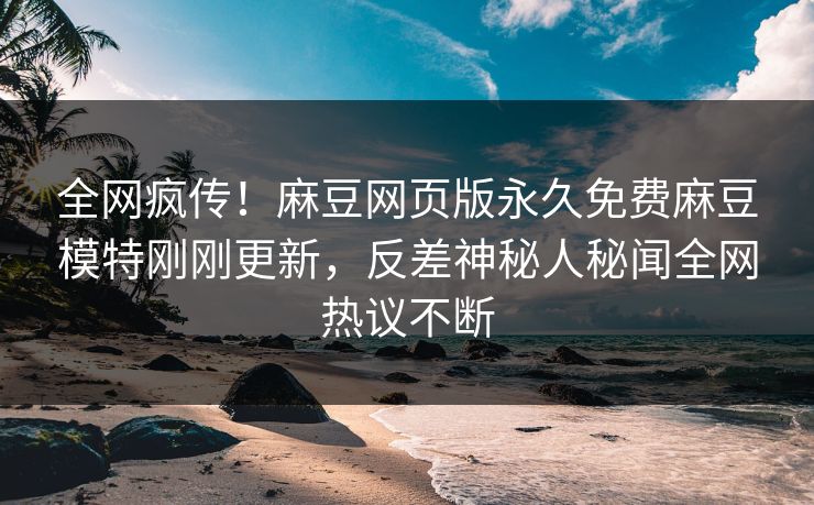 全网疯传！麻豆网页版永久免费麻豆模特刚刚更新，反差神秘人秘闻全网热议不断