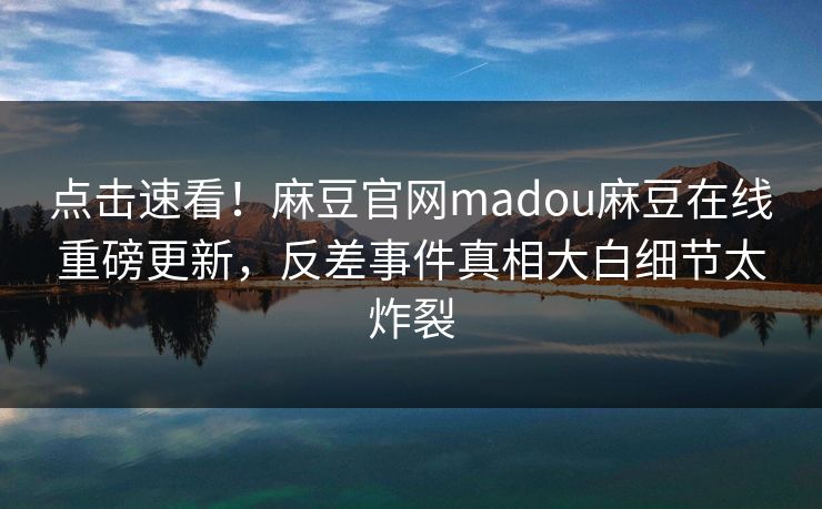 点击速看！麻豆官网madou麻豆在线重磅更新，反差事件真相大白细节太炸裂