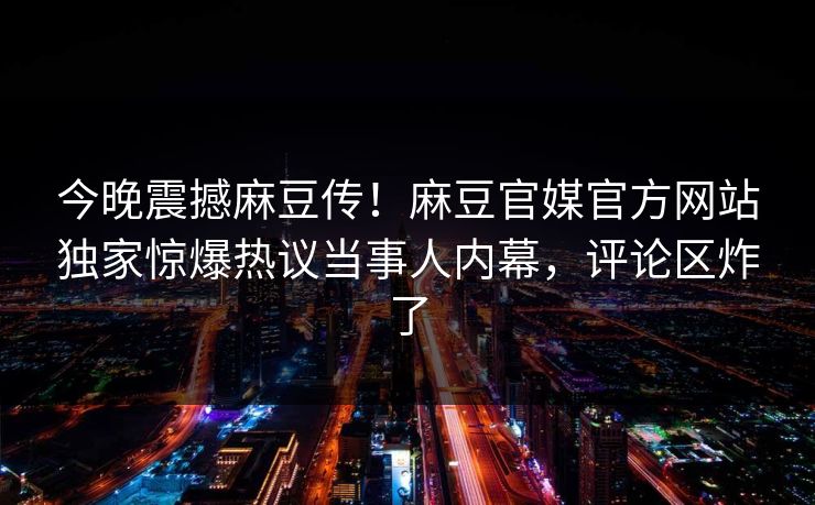 今晚震撼麻豆传！麻豆官媒官方网站独家惊爆热议当事人内幕，评论区炸了