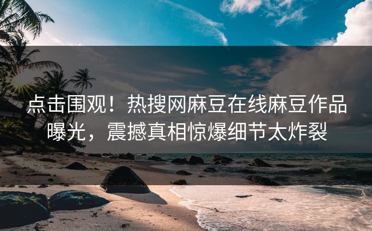 点击围观！热搜网麻豆在线麻豆作品曝光，震撼真相惊爆细节太炸裂