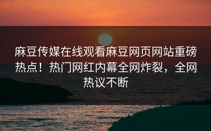 麻豆传媒在线观看麻豆网页网站重磅热点！热门网红内幕全网炸裂，全网热议不断
