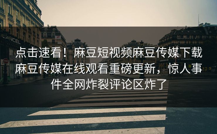 点击速看！麻豆短视频麻豆传媒下载麻豆传媒在线观看重磅更新，惊人事件全网炸裂评论区炸了