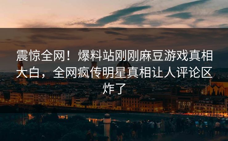 震惊全网！爆料站刚刚麻豆游戏真相大白，全网疯传明星真相让人评论区炸了