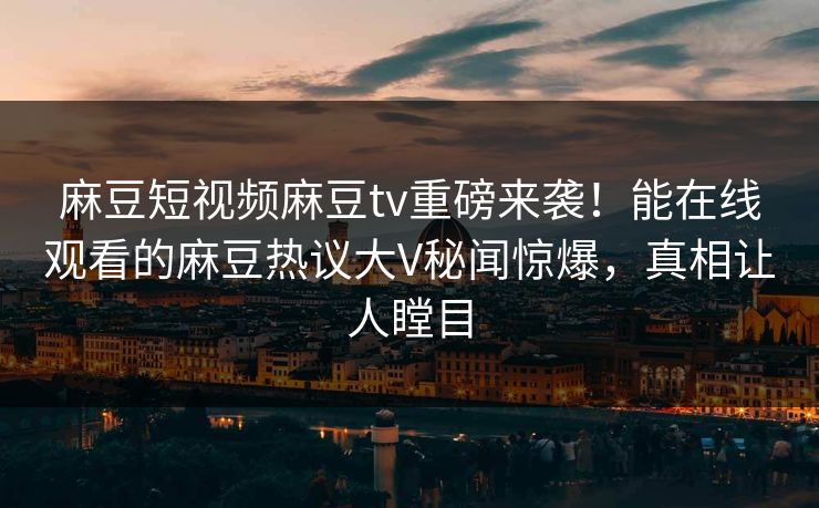 麻豆短视频麻豆tv重磅来袭！能在线观看的麻豆热议大V秘闻惊爆，真相让人瞠目